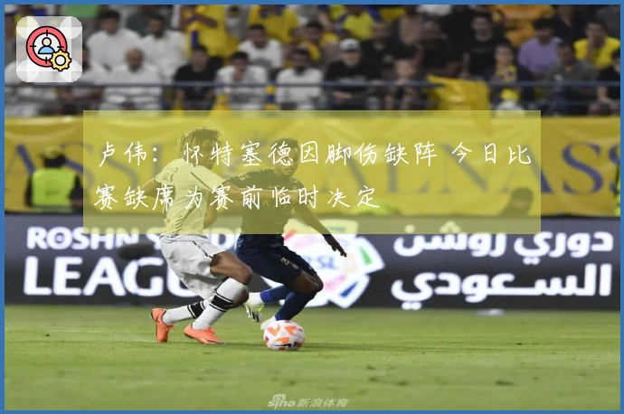 卢伟：怀特塞德因脚伤缺阵 今日比赛缺席为赛前临时决定