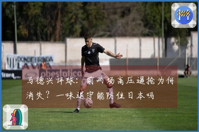 马德兴评球：前两场高压逼抢为何消失？一味退守能防住日本吗