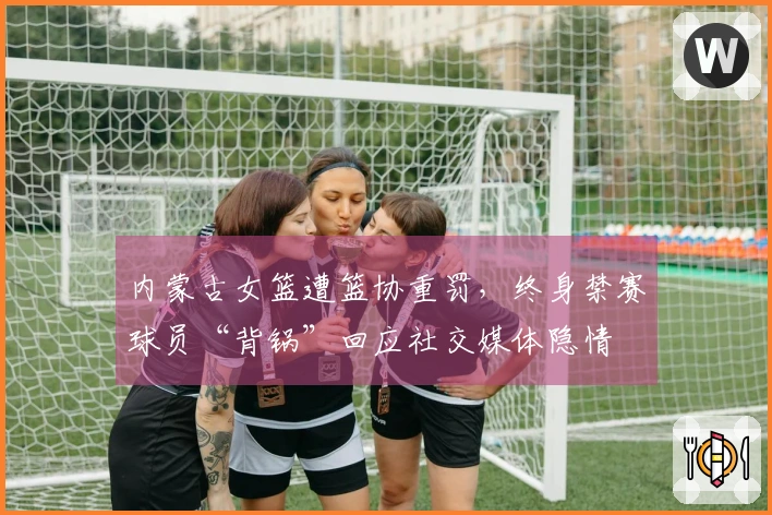 内蒙古女篮遭篮协重罚，终身禁赛球员“背锅”回应社交媒体隐情
